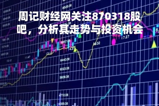 周记财经网关注870318股吧，分析其走势与投资机会