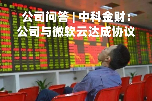 公司问答 | 中科金财：公司与微软云达成协议可调用AI和训练许可，微软云接入的是ChatGPT3.5