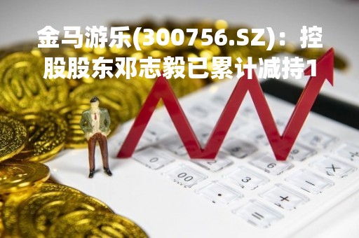 金马游乐(300756.SZ)：控股股东邓志毅已累计减持1.51%股份