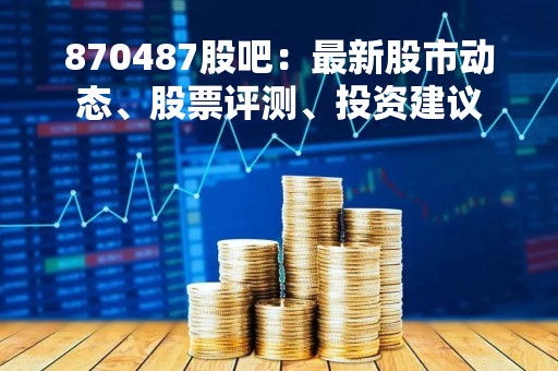 870487股吧：最新股市动态、股票评测、投资建议