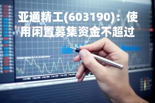 亚通精工(603190)：使用闲置募集资金不超过1.80亿元暂时补充流动资金