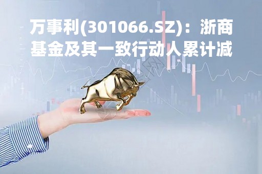 万事利(301066.SZ)：浙商基金及其一致行动人累计减持1.13%股份 合计持股降至5%以下