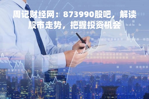 周记财经网：873990股吧，解读股市走势，把握投资机会
