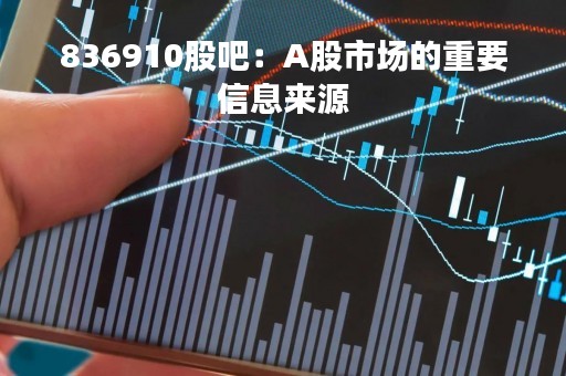 836910股吧：A股市场的重要信息来源