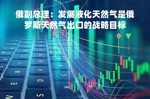 俄副总理：发展液化天然气是俄罗斯天然气出口的战略目标
