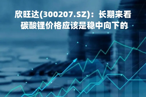 欣旺达(300207.SZ)：长期来看 碳酸锂价格应该是稳中向下的