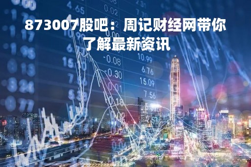873007股吧：周记财经网带你了解最新资讯
