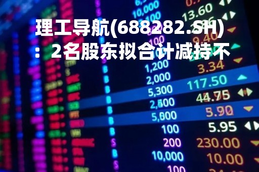 理工导航(688282.SH)：2名股东拟合计减持不超6.5%股份