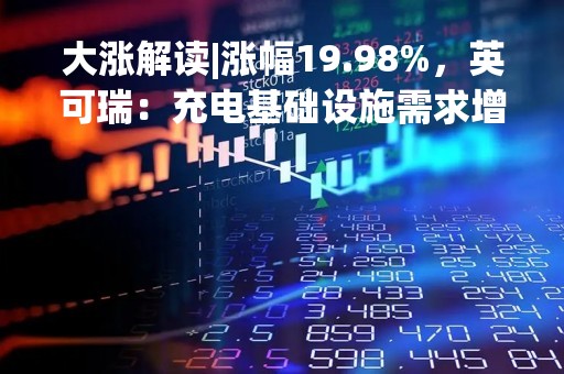 大涨解读|涨幅19.98%，英可瑞：充电基础设施需求增加市场机遇