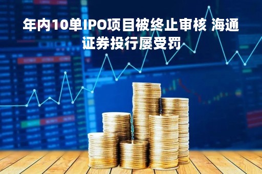 年内10单IPO项目被终止审核 海通证券投行屡受罚