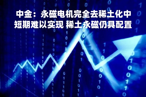 中金：永磁电机完全去稀土化中短期难以实现 稀土永磁仍具配置价值