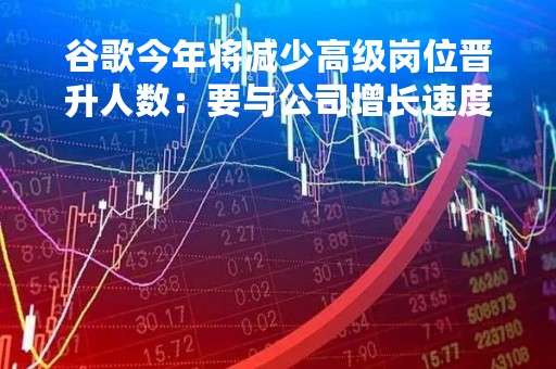 谷歌今年将减少高级岗位晋升人数：要与公司增长速度成正比