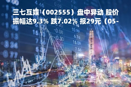 三七互娱（002555）盘中异动 股价振幅达9.3% 跌7.02% 报29元（05-10）