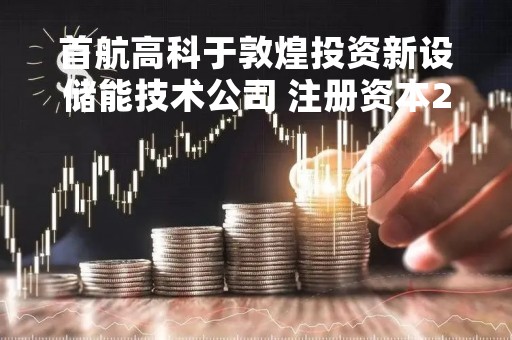 首航高科于敦煌投资新设储能技术公司 注册资本2亿元
