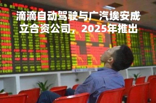滴滴自动驾驶与广汽埃安成立合资公司，2025年推出首款量产L4无人驾驶新能源车