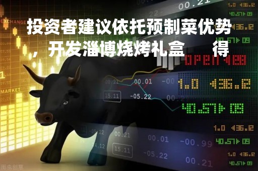 投资者建议依托预制菜优势，开发淄博烧烤礼盒      得利斯(002330.SZ)：会将建议及时反馈给管理层及营销团队