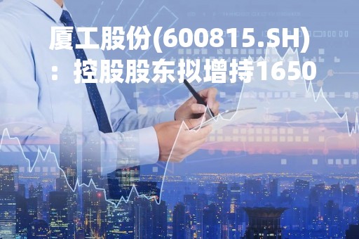 厦工股份(600815.SH)：控股股东拟增持1650万股-3300万股