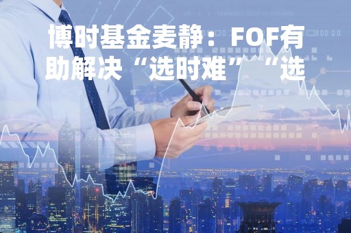 博时基金麦静:FOF有助解决“选时难”“选基难” 建议关注养老目标日期基金的持有期 博时基金麦静:FOF有助解决“选时难”“选基难” 建议关注养老目标日期基金的持有期