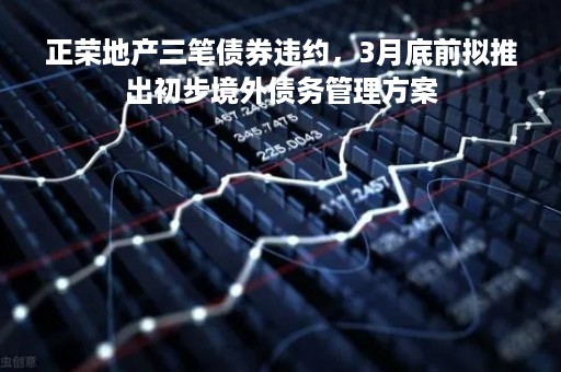 正荣地产三笔债券违约，3月底前拟推出初步境外债务管理方案