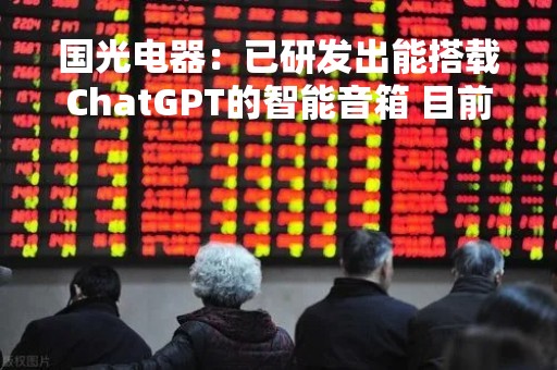国光电器：已研发出能搭载ChatGPT的智能音箱 目前未实现销售收入