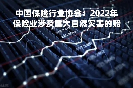 中国保险行业协会：2022年保险业涉及重大自然灾害的赔付约635.52亿元