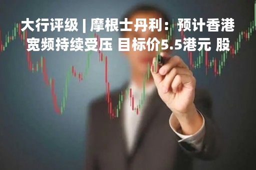 大行评级 | 摩根士丹利：预计香港宽频持续受压 目标价5.5港元 股息率约9%