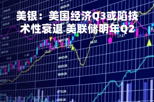 美银：美国经济Q3或陷技术性衰退 美联储明年Q2开始降息