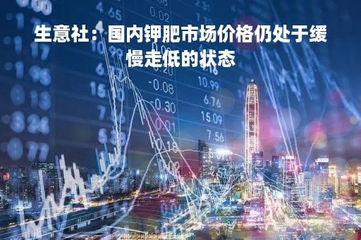 生意社：国内钾肥市场价格仍处于缓慢走低的状态