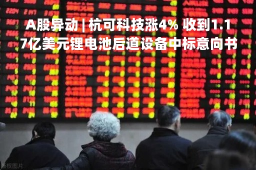 A股异动 | 杭可科技涨4% 收到1.17亿美元锂电池后道设备中标意向书