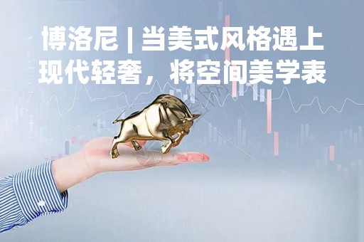 博洛尼 | 当美式风格遇上现代轻奢，将空间美学表达到极致