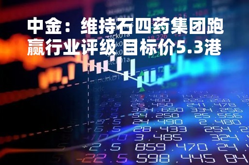 中金：维持石四药集团跑赢行业评级 目标价5.3港元