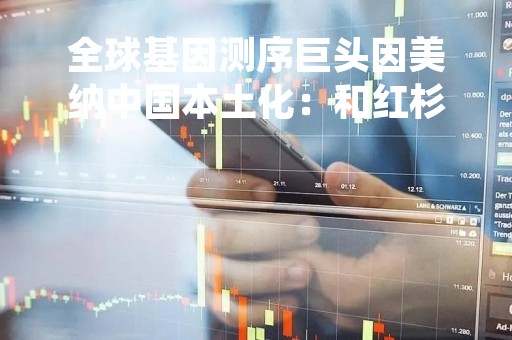 全球基因测序巨头因美纳中国本土化：和红杉中国共同孵化创新