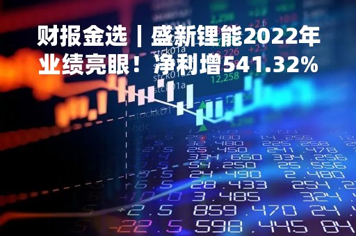 财报金选｜盛新锂能2022年业绩亮眼！净利增541.32%，全力推进在建项目建设
