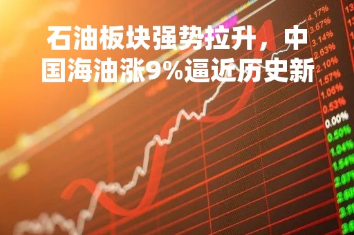 石油板块强势拉升，中国海油涨9%逼近历史新高，中国石油等走高