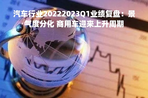 汽车行业20222023Q1业绩复盘：景气度分化 商用车迎来上升周期
