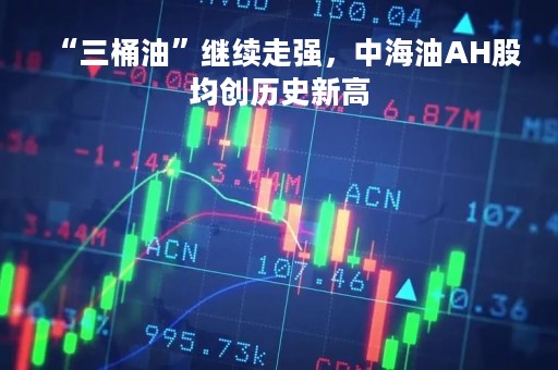 “三桶油”继续走强，中海油AH股均创历史新高