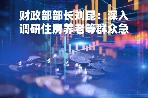 财政部部长刘昆：深入调研住房养老等群众急难愁盼问题