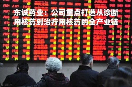 东诚药业：公司重点打造从诊断用核药到治疗用核药的全产业链体系，全面布局诊疗一体化和精准医疗