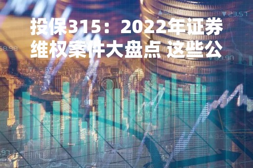 投保315：2022年证券维权案件大盘点 这些公司诉讼时效仅剩一年