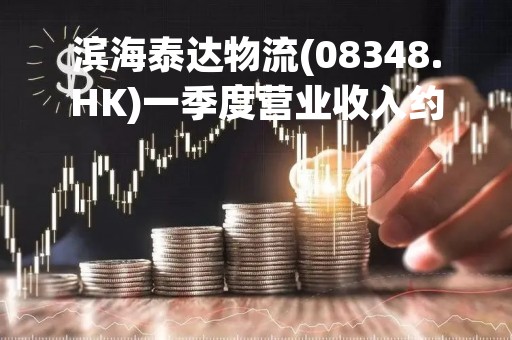 滨海泰达物流(08348.HK)一季度营业收入约6.18亿元 同比下降约9.08%