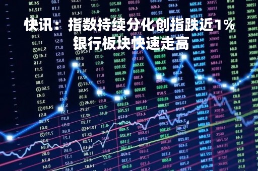 快讯：指数持续分化创指跌近1% 银行板块快速走高