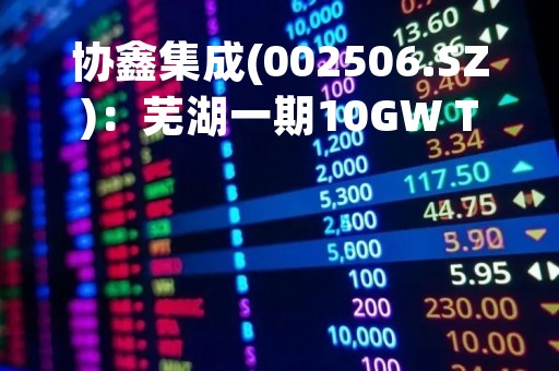 协鑫集成(002506.SZ)：芜湖一期10GW TOPCon电池工程预计7月份投产下线