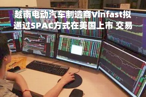 越南电动汽车制造商Vinfast拟通过SPAC方式在美国上市 交易规模230亿美元创纪录