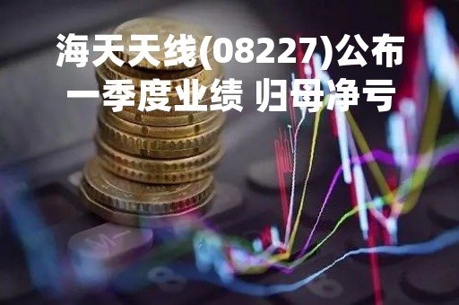 海天天线(08227)公布一季度业绩 归母净亏损约518.52万元 同比收窄11.8%