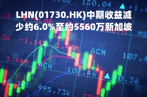 LHN(01730.HK)中期收益减少约6.0%至约5560万新加坡元