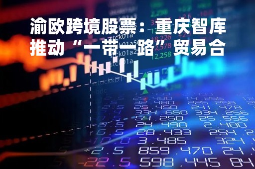 渝欧跨境股票：重庆智库推动“一带一路”贸易合作