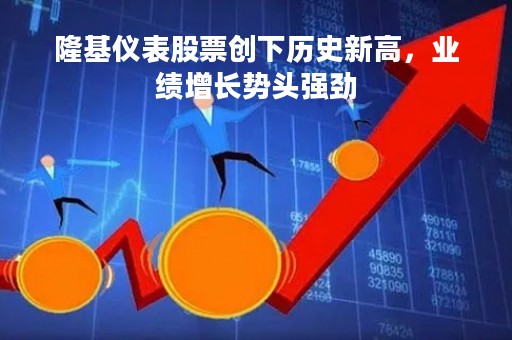 隆基仪表股票创下历史新高，业绩增长势头强劲