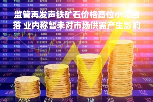 监管再发声铁矿石价格高位小幅回落 业内称暂未对市场供需产生影响