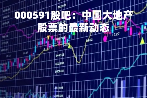 000591股吧：中国大地产股票的最新动态
