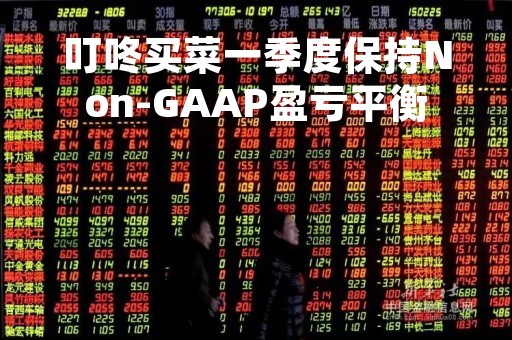 叮咚买菜一季度保持Non-GAAP盈亏平衡